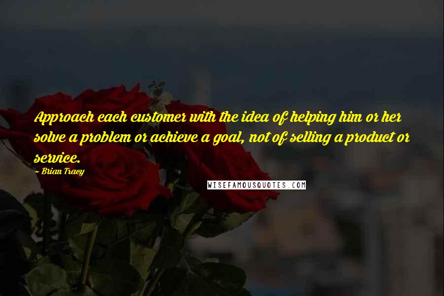 Brian Tracy Quotes: Approach each customer with the idea of helping him or her solve a problem or achieve a goal, not of selling a product or service.