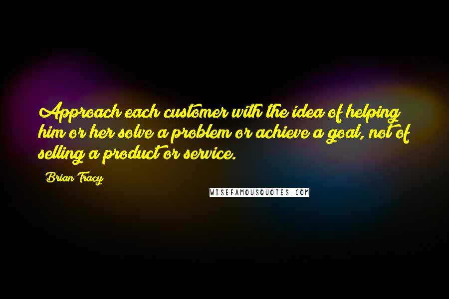 Brian Tracy Quotes: Approach each customer with the idea of helping him or her solve a problem or achieve a goal, not of selling a product or service.