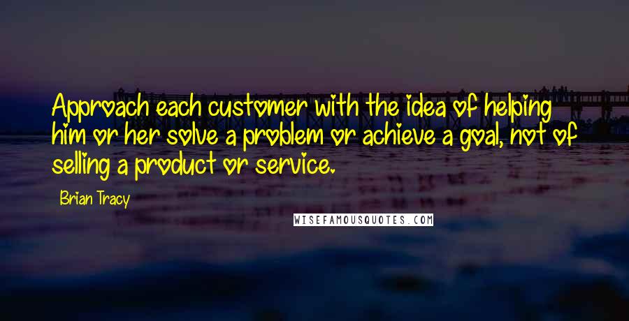 Brian Tracy Quotes: Approach each customer with the idea of helping him or her solve a problem or achieve a goal, not of selling a product or service.