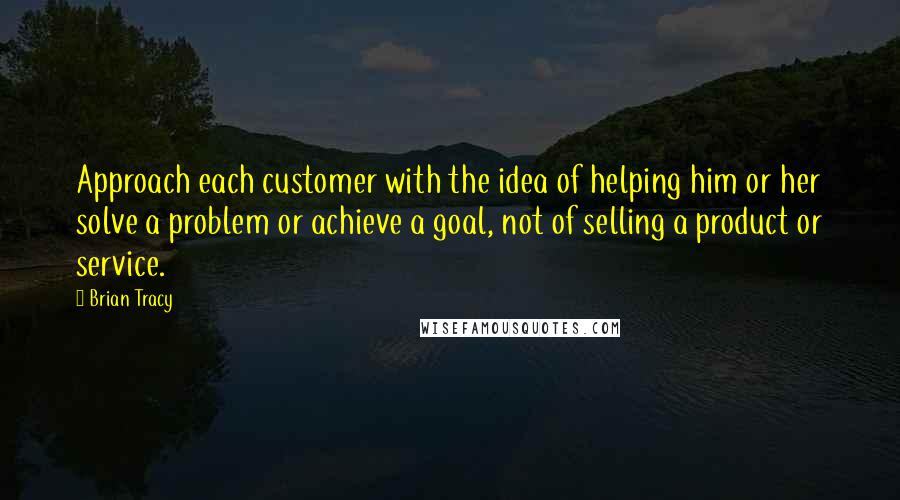 Brian Tracy Quotes: Approach each customer with the idea of helping him or her solve a problem or achieve a goal, not of selling a product or service.