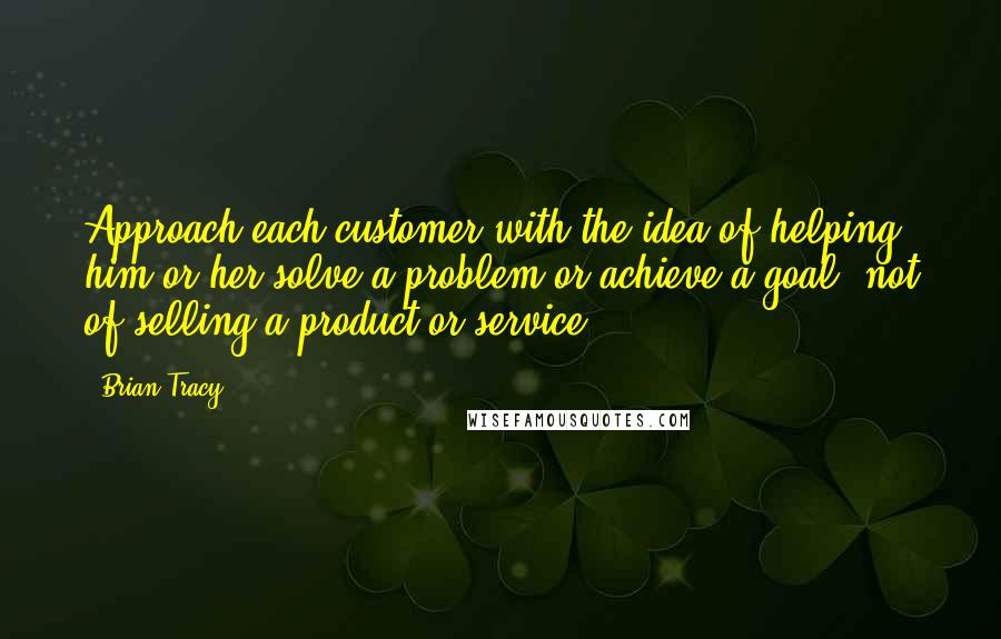 Brian Tracy Quotes: Approach each customer with the idea of helping him or her solve a problem or achieve a goal, not of selling a product or service.