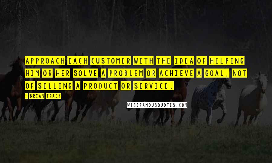 Brian Tracy Quotes: Approach each customer with the idea of helping him or her solve a problem or achieve a goal, not of selling a product or service.