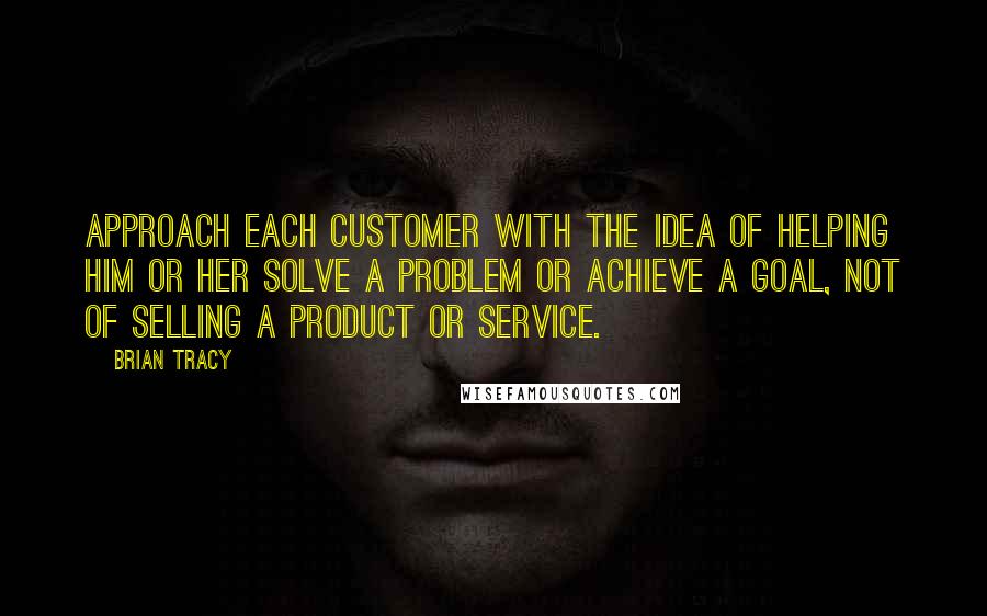 Brian Tracy Quotes: Approach each customer with the idea of helping him or her solve a problem or achieve a goal, not of selling a product or service.