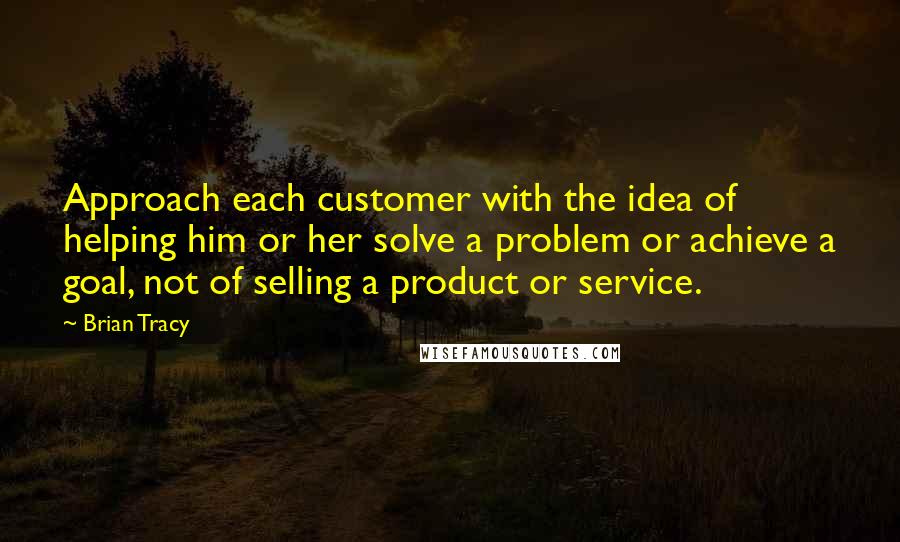 Brian Tracy Quotes: Approach each customer with the idea of helping him or her solve a problem or achieve a goal, not of selling a product or service.