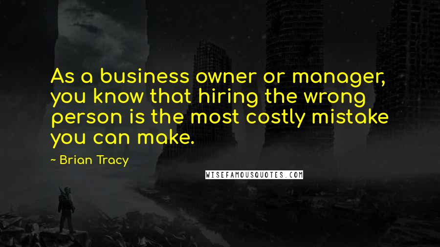 Brian Tracy Quotes: As a business owner or manager, you know that hiring the wrong person is the most costly mistake you can make.