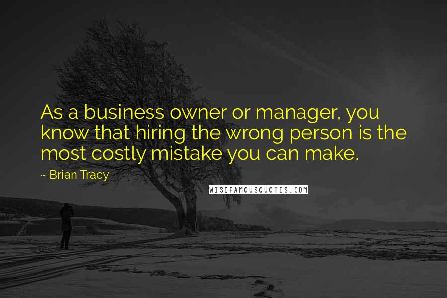 Brian Tracy Quotes: As a business owner or manager, you know that hiring the wrong person is the most costly mistake you can make.