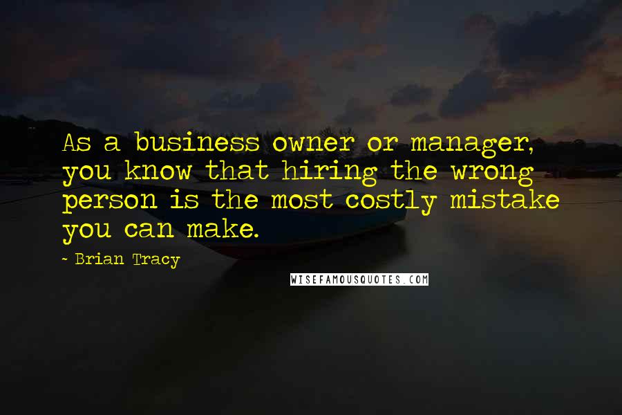 Brian Tracy Quotes: As a business owner or manager, you know that hiring the wrong person is the most costly mistake you can make.