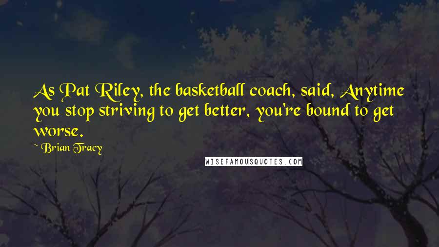 Brian Tracy Quotes: As Pat Riley, the basketball coach, said, Anytime you stop striving to get better, you're bound to get worse.