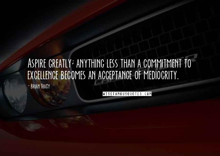 Brian Tracy Quotes: Aspire greatly; anything less than a commitment to excellence becomes an acceptance of mediocrity.