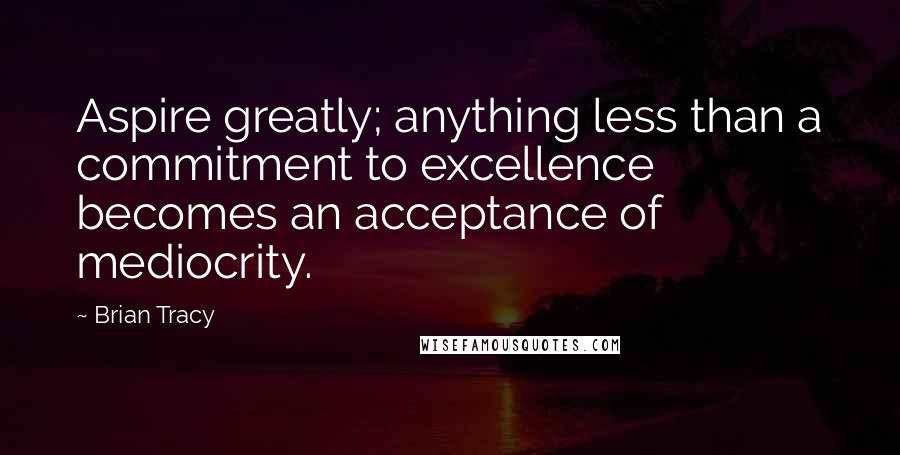 Brian Tracy Quotes: Aspire greatly; anything less than a commitment to excellence becomes an acceptance of mediocrity.