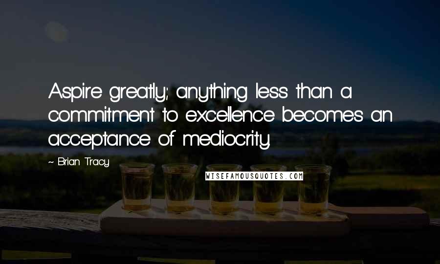 Brian Tracy Quotes: Aspire greatly; anything less than a commitment to excellence becomes an acceptance of mediocrity.