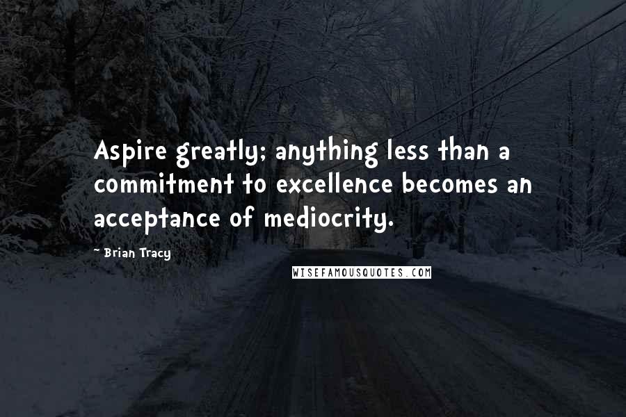 Brian Tracy Quotes: Aspire greatly; anything less than a commitment to excellence becomes an acceptance of mediocrity.