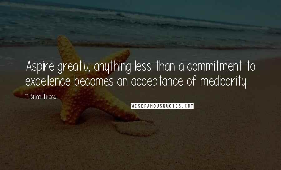 Brian Tracy Quotes: Aspire greatly; anything less than a commitment to excellence becomes an acceptance of mediocrity.