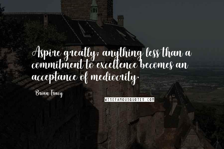 Brian Tracy Quotes: Aspire greatly; anything less than a commitment to excellence becomes an acceptance of mediocrity.