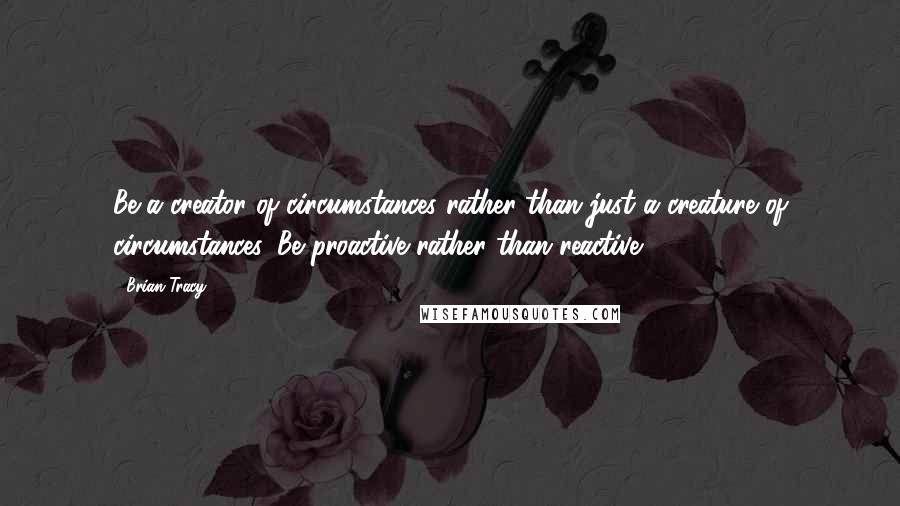 Brian Tracy Quotes: Be a creator of circumstances rather than just a creature of circumstances. Be proactive rather than reactive.