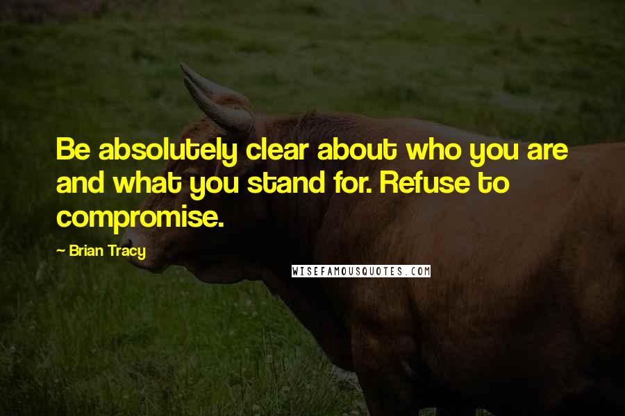 Brian Tracy Quotes: Be absolutely clear about who you are and what you stand for. Refuse to compromise.
