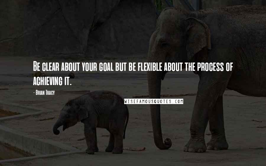 Brian Tracy Quotes: Be clear about your goal but be flexible about the process of achieving it.