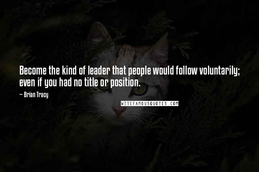 Brian Tracy Quotes: Become the kind of leader that people would follow voluntarily; even if you had no title or position.