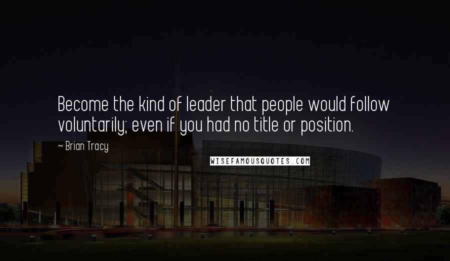 Brian Tracy Quotes: Become the kind of leader that people would follow voluntarily; even if you had no title or position.