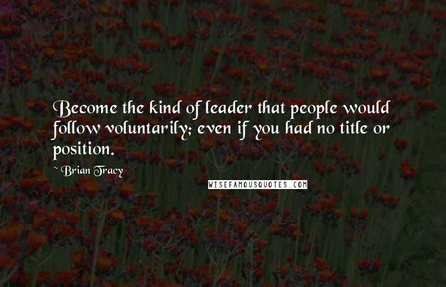 Brian Tracy Quotes: Become the kind of leader that people would follow voluntarily; even if you had no title or position.