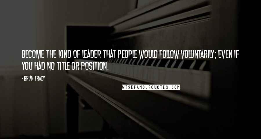 Brian Tracy Quotes: Become the kind of leader that people would follow voluntarily; even if you had no title or position.