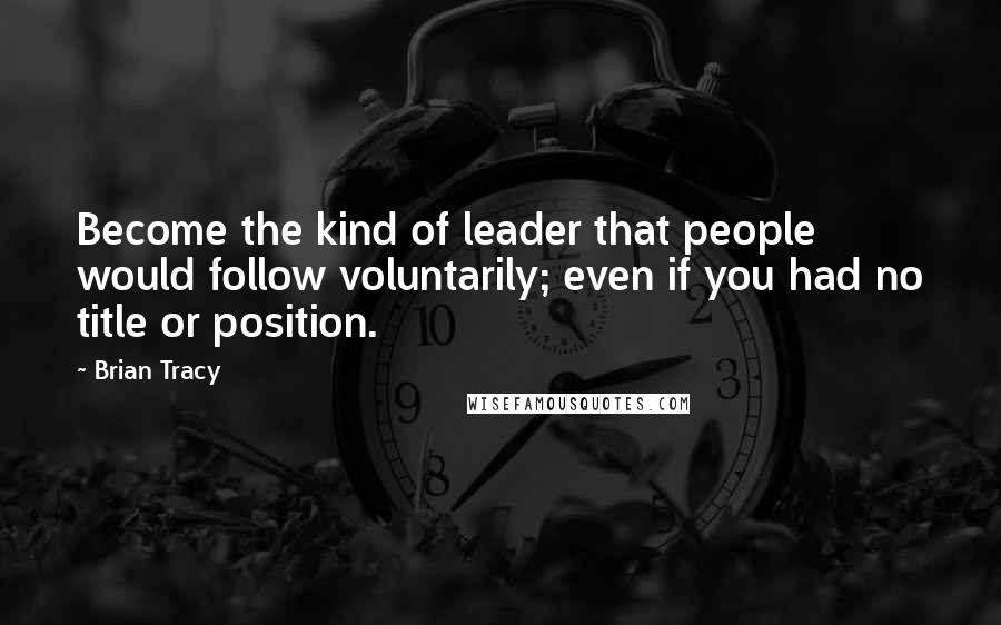 Brian Tracy Quotes: Become the kind of leader that people would follow voluntarily; even if you had no title or position.