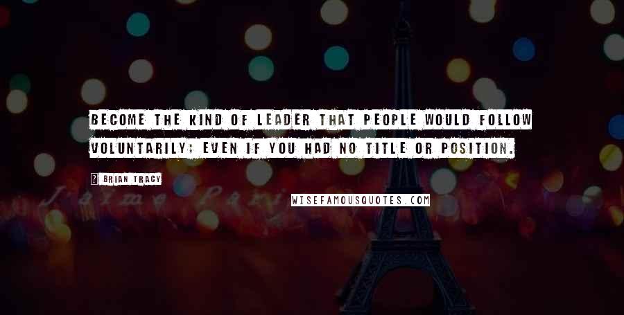 Brian Tracy Quotes: Become the kind of leader that people would follow voluntarily; even if you had no title or position.