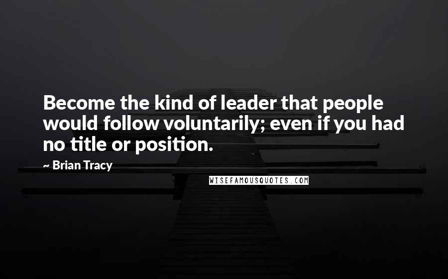 Brian Tracy Quotes: Become the kind of leader that people would follow voluntarily; even if you had no title or position.