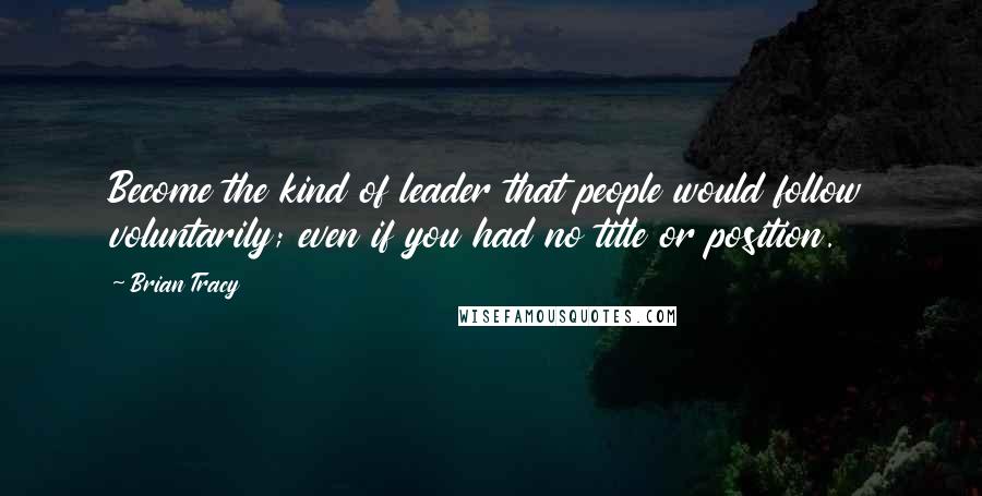 Brian Tracy Quotes: Become the kind of leader that people would follow voluntarily; even if you had no title or position.