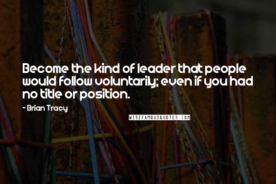 Brian Tracy Quotes: Become the kind of leader that people would follow voluntarily; even if you had no title or position.