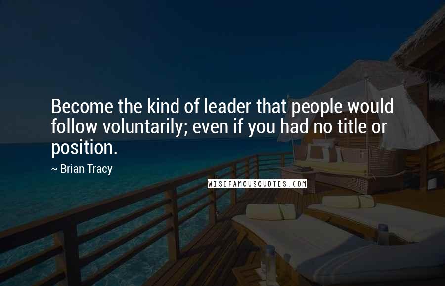 Brian Tracy Quotes: Become the kind of leader that people would follow voluntarily; even if you had no title or position.
