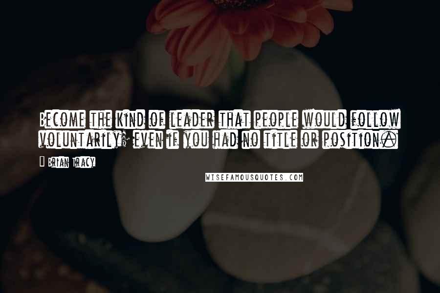Brian Tracy Quotes: Become the kind of leader that people would follow voluntarily; even if you had no title or position.