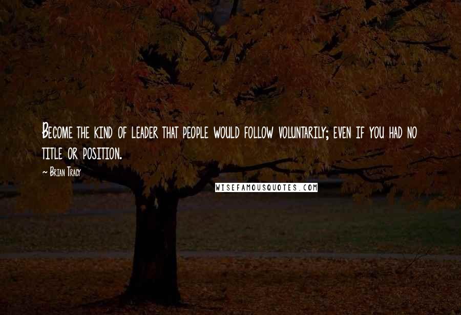 Brian Tracy Quotes: Become the kind of leader that people would follow voluntarily; even if you had no title or position.