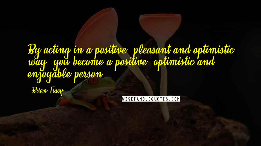 Brian Tracy Quotes: By acting in a positive, pleasant and optimistic way, you become a positive, optimistic and enjoyable person.