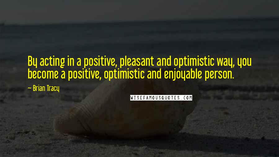 Brian Tracy Quotes: By acting in a positive, pleasant and optimistic way, you become a positive, optimistic and enjoyable person.