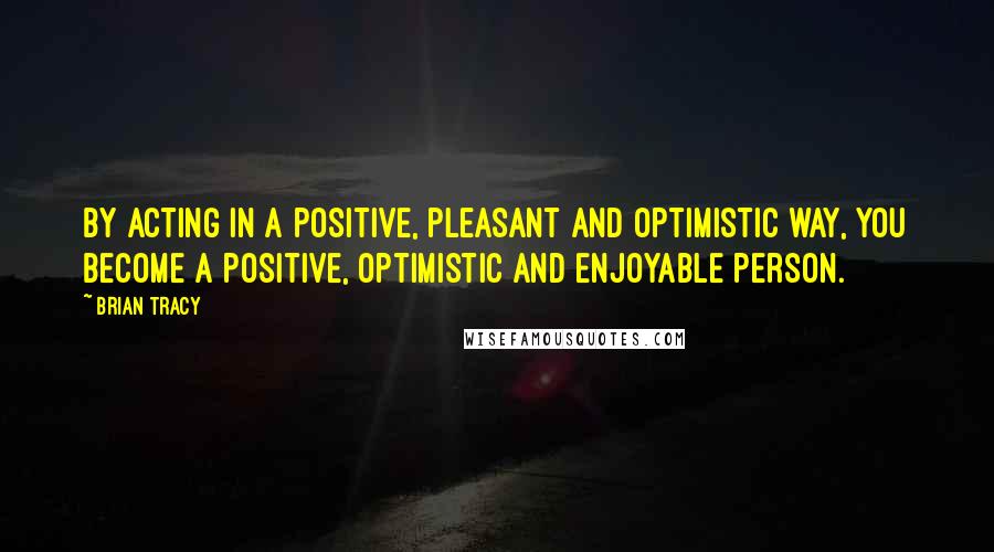 Brian Tracy Quotes: By acting in a positive, pleasant and optimistic way, you become a positive, optimistic and enjoyable person.