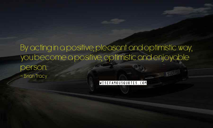 Brian Tracy Quotes: By acting in a positive, pleasant and optimistic way, you become a positive, optimistic and enjoyable person.