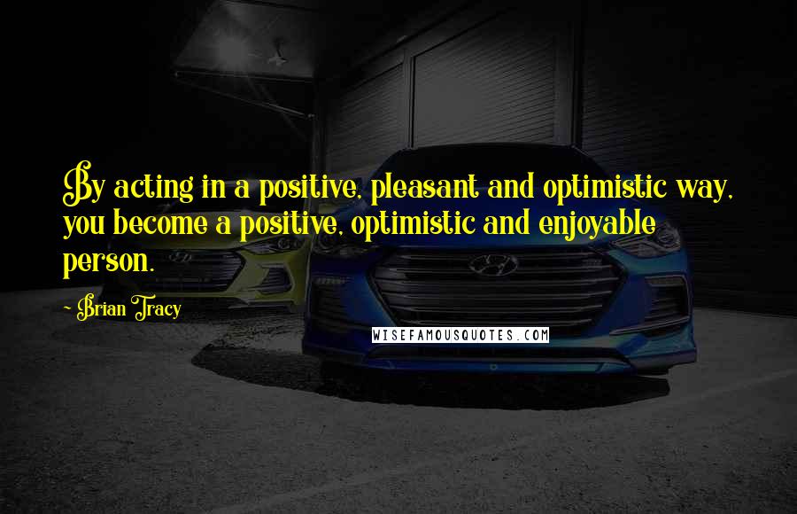 Brian Tracy Quotes: By acting in a positive, pleasant and optimistic way, you become a positive, optimistic and enjoyable person.