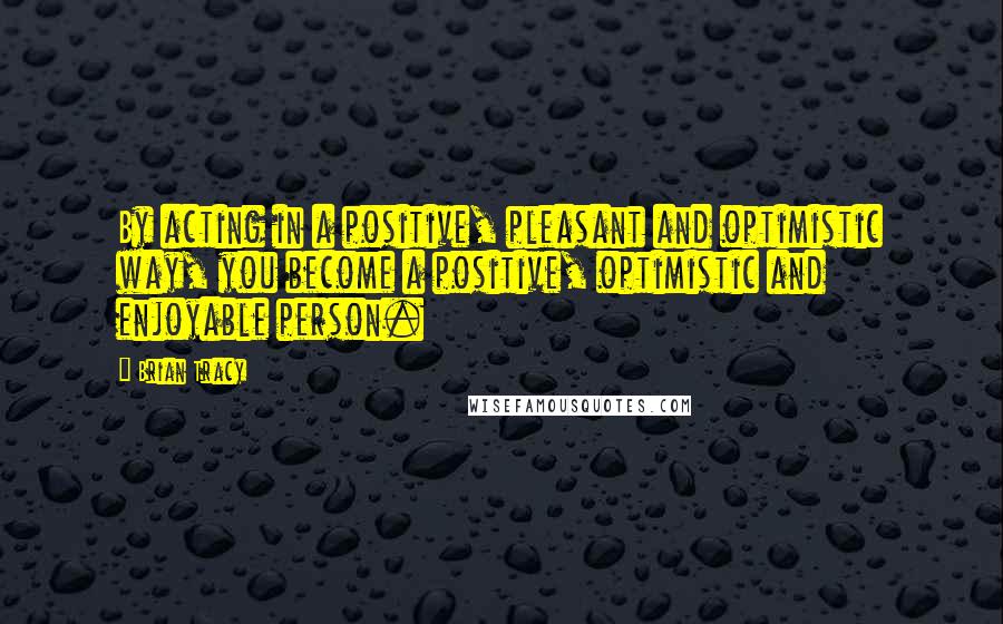 Brian Tracy Quotes: By acting in a positive, pleasant and optimistic way, you become a positive, optimistic and enjoyable person.