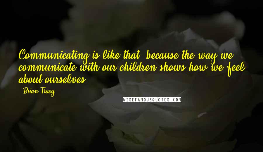 Brian Tracy Quotes: Communicating is like that, because the way we communicate with our children shows how we feel about ourselves.