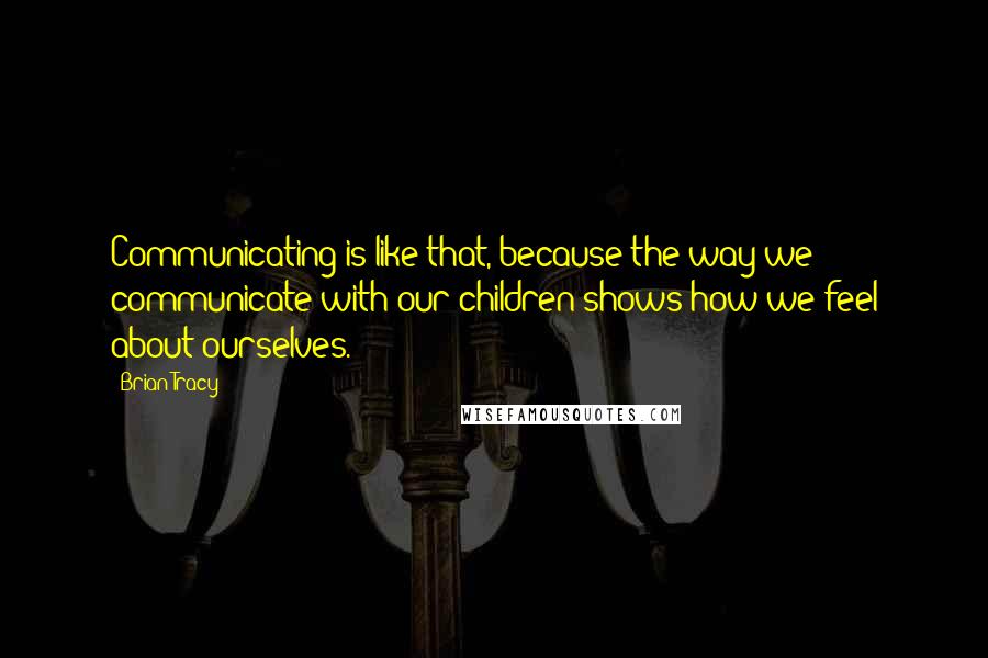 Brian Tracy Quotes: Communicating is like that, because the way we communicate with our children shows how we feel about ourselves.