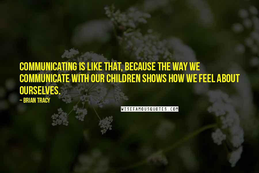 Brian Tracy Quotes: Communicating is like that, because the way we communicate with our children shows how we feel about ourselves.