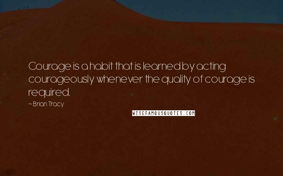 Brian Tracy Quotes: Courage is a habit that is learned by acting courageously whenever the quality of courage is required.