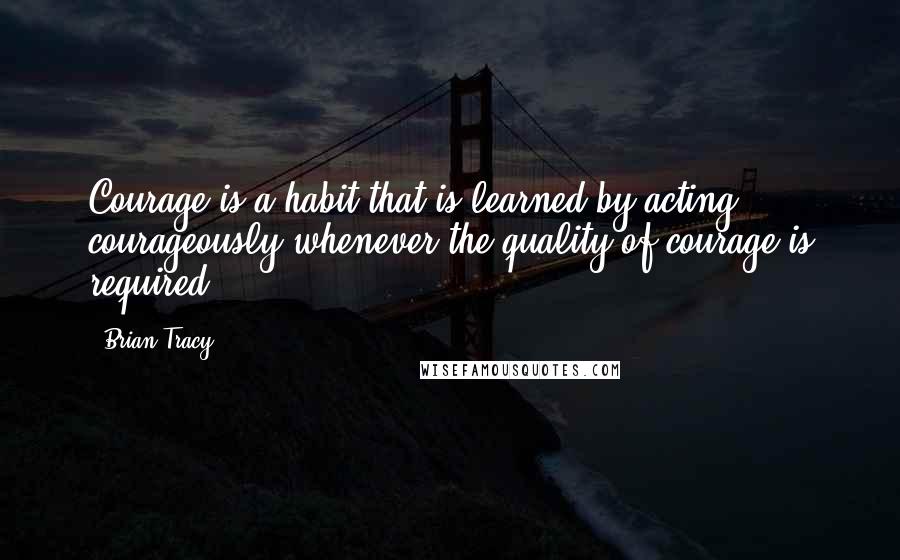 Brian Tracy Quotes: Courage is a habit that is learned by acting courageously whenever the quality of courage is required.