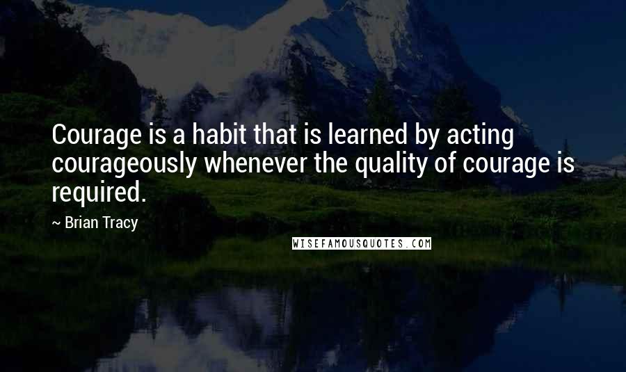 Brian Tracy Quotes: Courage is a habit that is learned by acting courageously whenever the quality of courage is required.