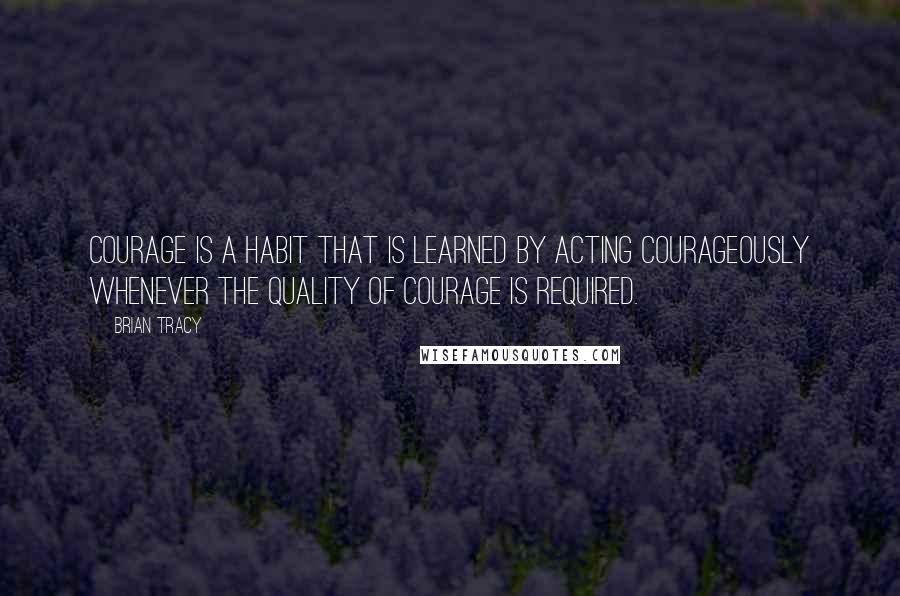 Brian Tracy Quotes: Courage is a habit that is learned by acting courageously whenever the quality of courage is required.