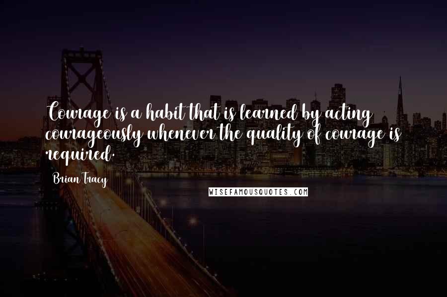 Brian Tracy Quotes: Courage is a habit that is learned by acting courageously whenever the quality of courage is required.