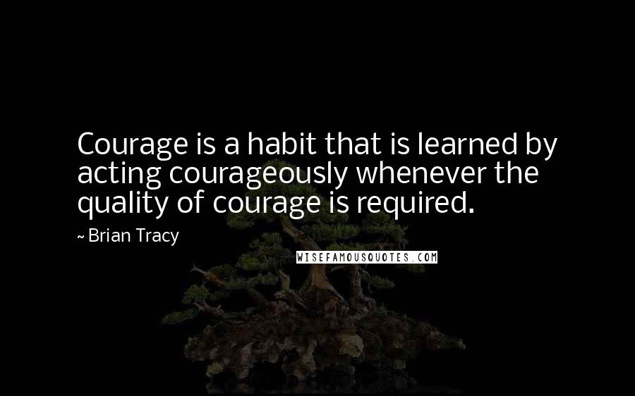 Brian Tracy Quotes: Courage is a habit that is learned by acting courageously whenever the quality of courage is required.