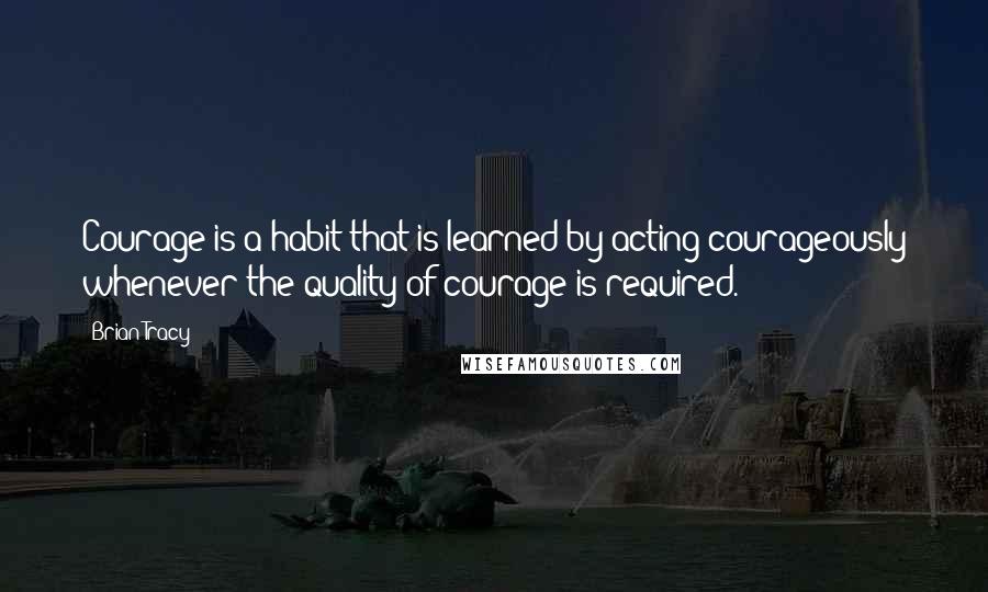 Brian Tracy Quotes: Courage is a habit that is learned by acting courageously whenever the quality of courage is required.