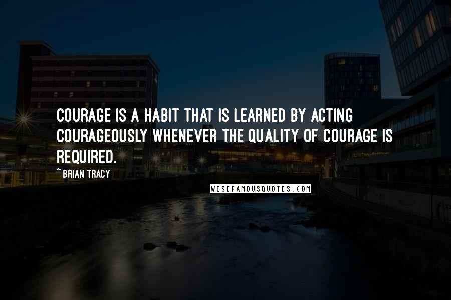 Brian Tracy Quotes: Courage is a habit that is learned by acting courageously whenever the quality of courage is required.